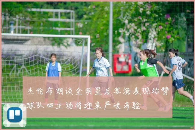 杰伦布朗谈全明星后客场表现称赞球队回主场将迎来严峻考验