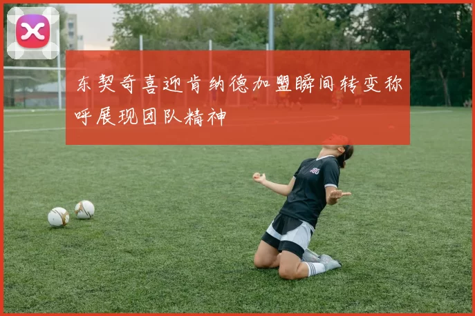 东契奇喜迎肯纳德加盟瞬间转变称呼展现团队精神