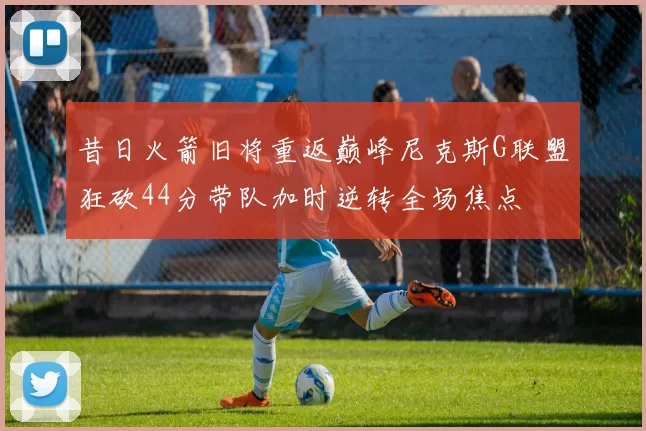 昔日火箭旧将重返巅峰尼克斯G联盟狂砍44分带队加时逆转全场焦点