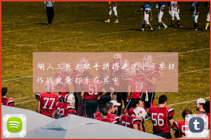湖人三巨头联手拼搏进攻小卡单核作战疲惫却乐在其中