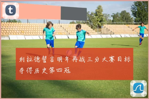 利拉德誓言明年再战三分大赛目标夺得历史第四冠