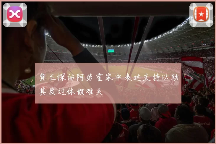 费兰探访阿劳霍家中表达支持以助其度过休假难关