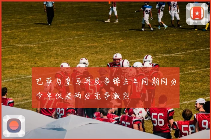 巴萨与皇马再度争锋去年同期同分今年仅差两分竞争激烈