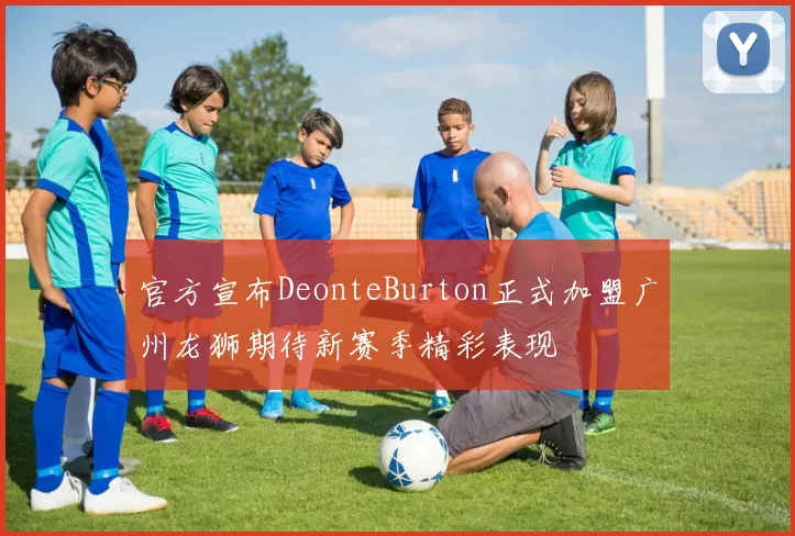官方宣布DeonteBurton正式加盟广州龙狮期待新赛季精彩表现