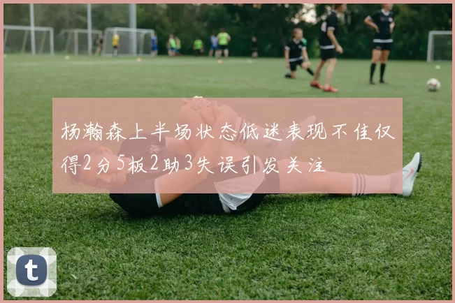 杨瀚森上半场状态低迷表现不佳仅得2分5板2助3失误引发关注