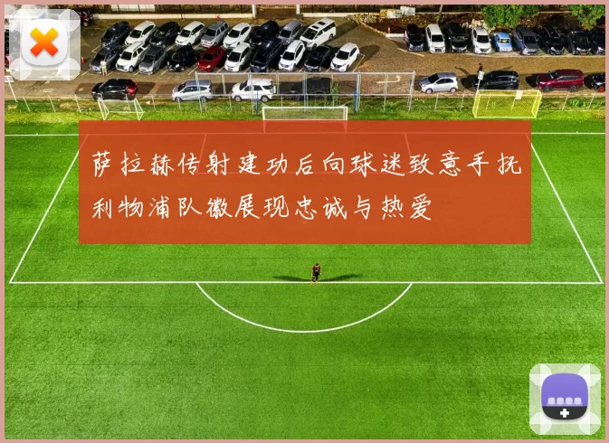 萨拉赫传射建功后向球迷致意手抚利物浦队徽展现忠诚与热爱