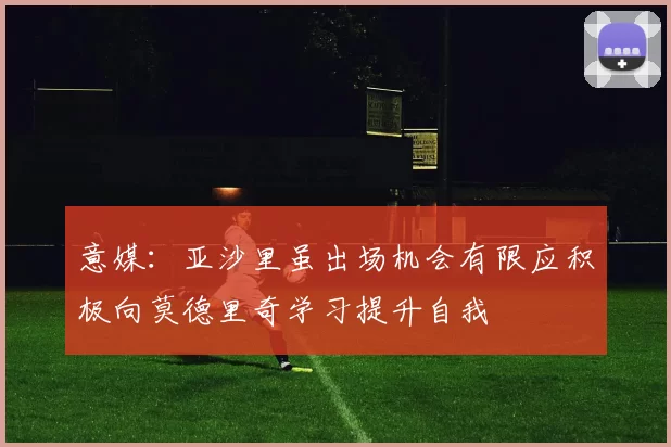 意媒：亚沙里虽出场机会有限应积极向莫德里奇学习提升自我