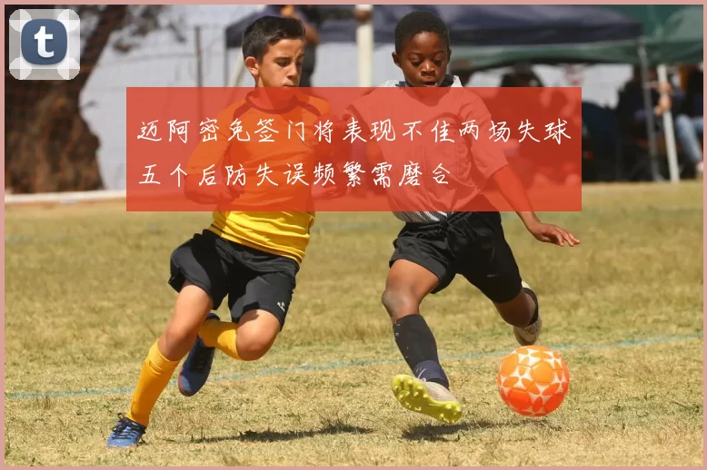 迈阿密免签门将表现不佳两场失球五个后防失误频繁需磨合