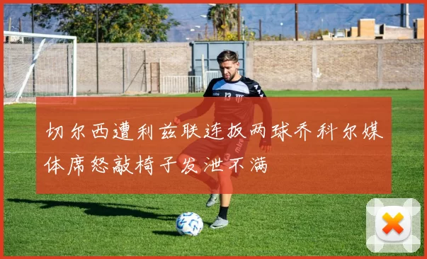 切尔西遭利兹联连扳两球乔科尔媒体席怒敲椅子发泄不满