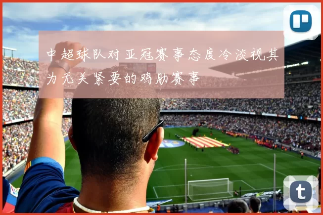 中超球队对亚冠赛事态度冷淡视其为无关紧要的鸡肋赛事