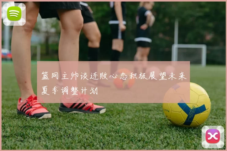 篮网主帅谈连败心态积极展望未来夏季调整计划