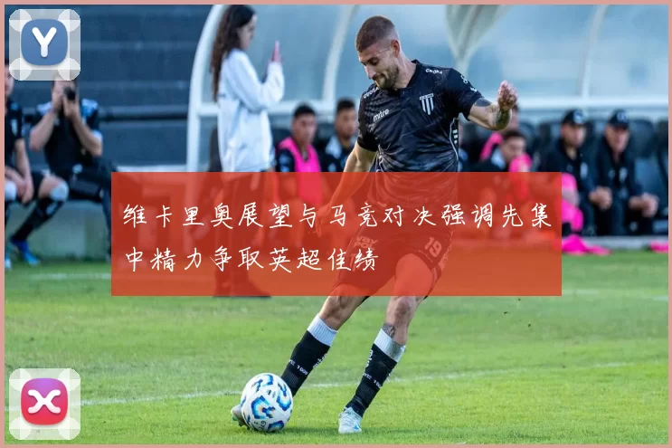 维卡里奥展望与马竞对决强调先集中精力争取英超佳绩