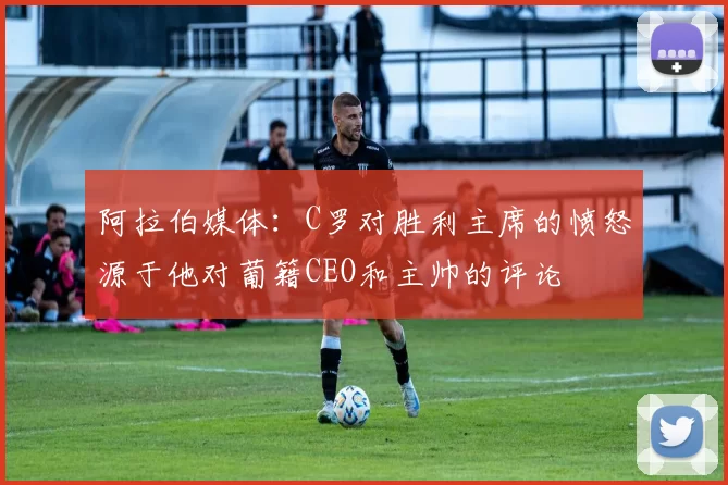 阿拉伯媒体：C罗对胜利主席的愤怒源于他对葡籍CEO和主帅的评论