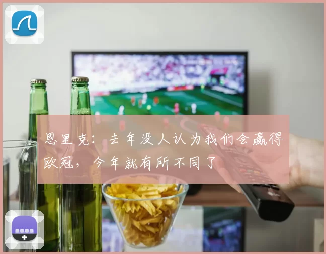 恩里克：去年没人认为我们会赢得欧冠，今年就有所不同了