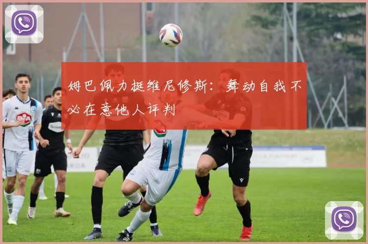 姆巴佩力挺维尼修斯：舞动自我不必在意他人评判