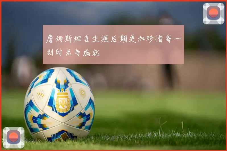 詹姆斯坦言生涯后期更加珍惜每一刻时光与成就