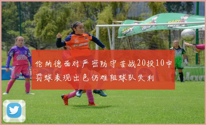伦纳德面对严密防守苦战20投10中罚球表现出色仍难阻球队失利