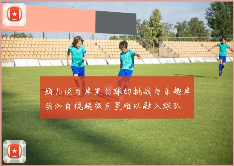 娟儿谈与库里打球的挑战与乐趣库明加自视超级巨星难以融入球队
