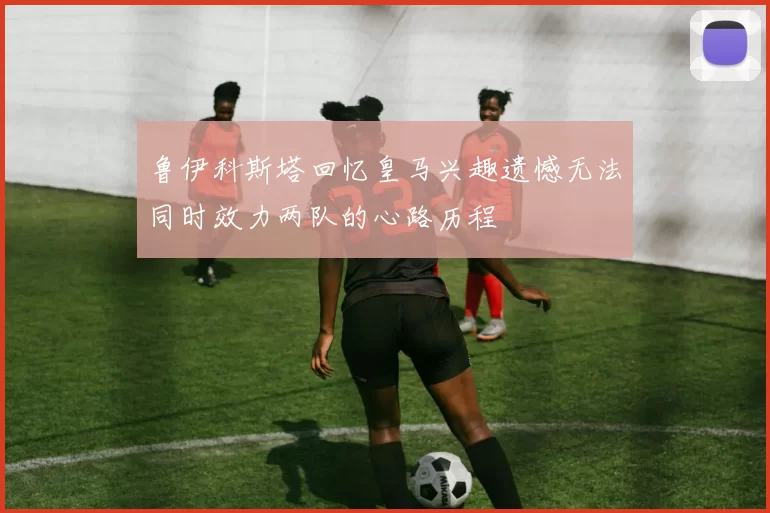 鲁伊科斯塔回忆皇马兴趣遗憾无法同时效力两队的心路历程