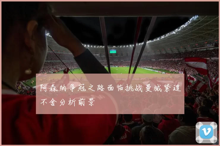 阿森纳争冠之路面临挑战曼城紧追不舍分析前景