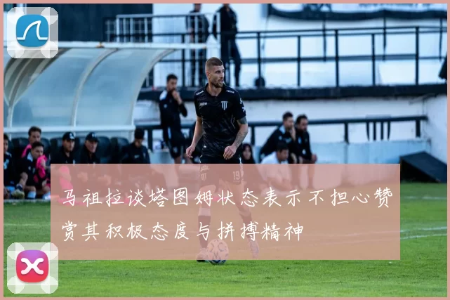 马祖拉谈塔图姆状态表示不担心赞赏其积极态度与拼搏精神