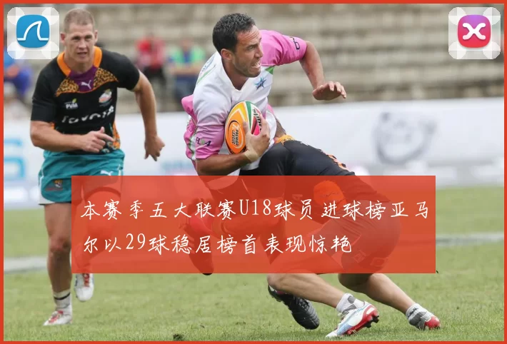 本赛季五大联赛U18球员进球榜亚马尔以29球稳居榜首表现惊艳
