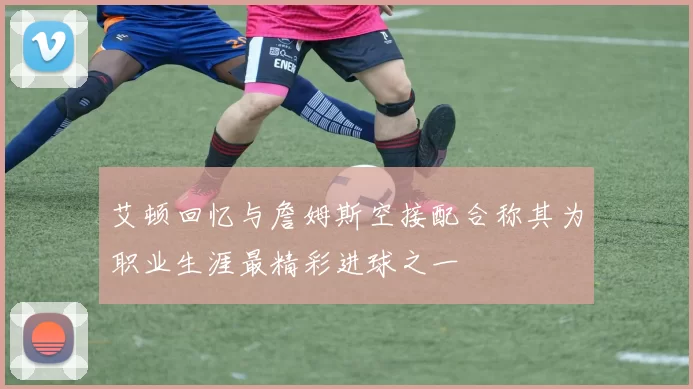 艾顿回忆与詹姆斯空接配合称其为职业生涯最精彩进球之一